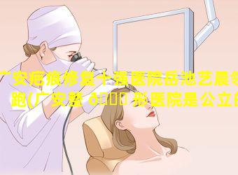 广安疤痕修复十强医院岳池艺晨领跑(广安整 🐟 形医院是公立的还是私立的)